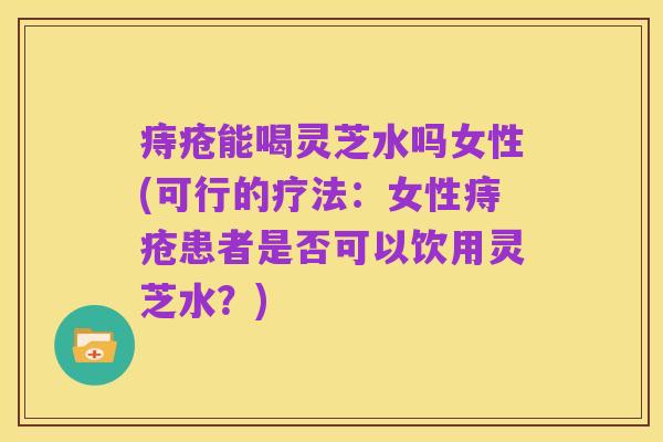 痔疮能喝灵芝水吗女性(可行的疗法：女性痔疮患者是否可以饮用灵芝水？)