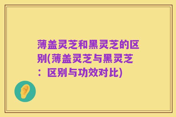薄盖灵芝和黑灵芝的区别(薄盖灵芝与黑灵芝：区别与功效对比)