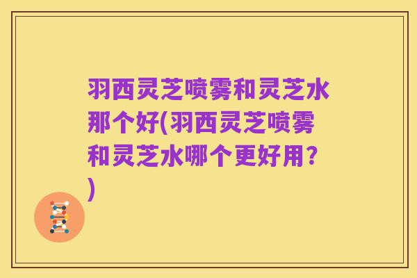 羽西灵芝喷雾和灵芝水那个好(羽西灵芝喷雾和灵芝水哪个更好用？)