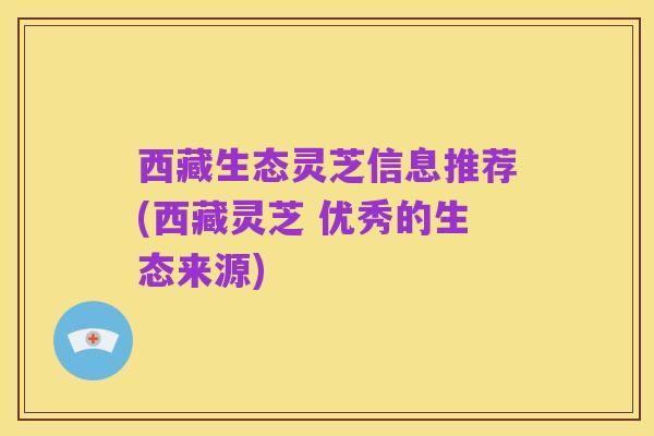 西藏生态灵芝信息推荐(西藏灵芝 优秀的生态来源)