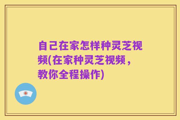 自己在家怎样种灵芝视频(在家种灵芝视频，教你全程操作)