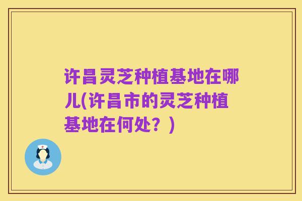 许昌灵芝种植基地在哪儿(许昌市的灵芝种植基地在何处?)
