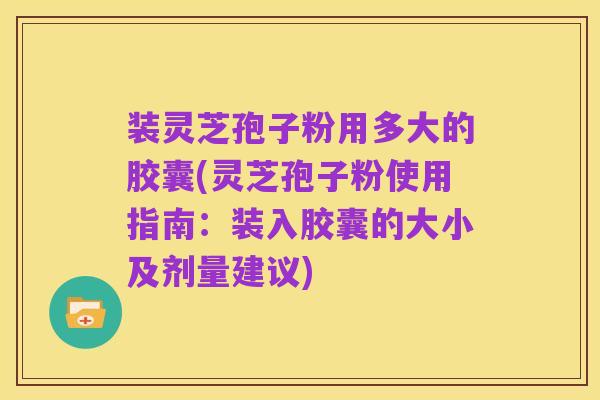 装灵芝孢子粉用多大的胶囊(灵芝孢子粉使用指南:装入胶囊的大小及剂量建议)