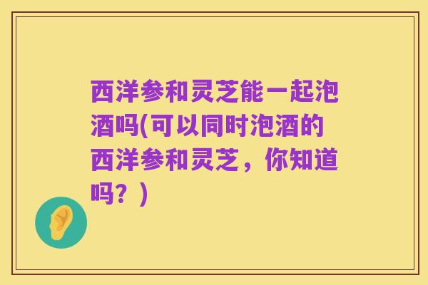 西洋参和灵芝能一起泡酒吗(可以同时泡酒的西洋参和灵芝，你知道吗？)