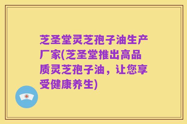 芝圣堂灵芝孢子油生产厂家(芝圣堂推出高品质灵芝孢子油，让您享受健康养生)
