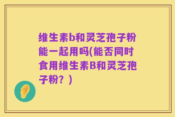 维生素b和灵芝孢子粉能一起用吗(能否同时食用维生素B和灵芝孢子粉？)