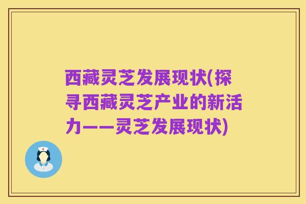 西藏灵芝发展现状(探寻西藏灵芝产业的新活力——灵芝发展现状)