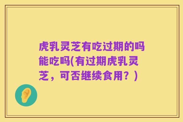 虎乳灵芝有吃过期的吗能吃吗(有过期虎乳灵芝，可否继续食用？)