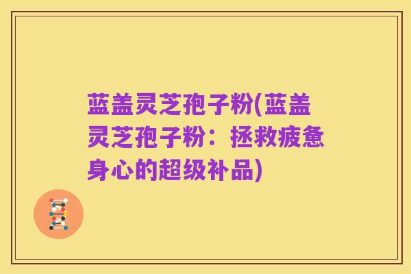 蓝盖灵芝孢子粉(蓝盖灵芝孢子粉：拯救疲惫身心的超级补品)