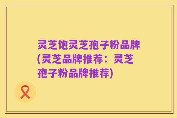 灵芝饱灵芝孢子粉品牌(灵芝品牌推荐:灵芝孢子粉品牌推荐)