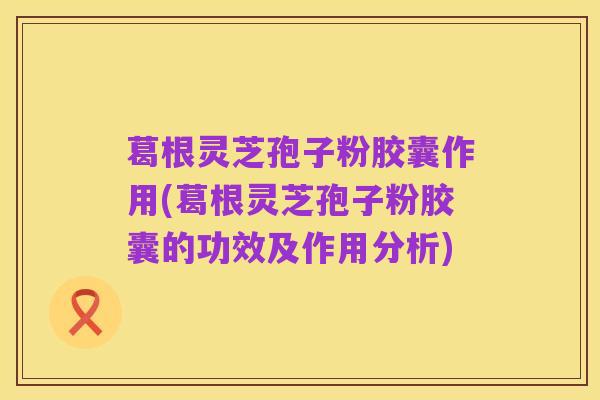 葛根灵芝孢子粉胶囊作用(葛根灵芝孢子粉胶囊的功效及作用分析)