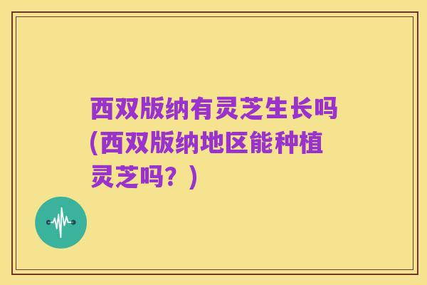 西双版纳有灵芝生长吗(西双版纳地区能种植灵芝吗？)