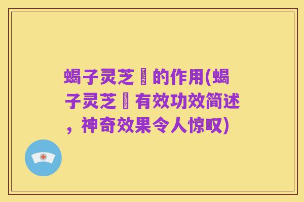 蝎子灵芝氿的作用(蝎子灵芝氿有效功效简述，神奇效果令人惊叹)