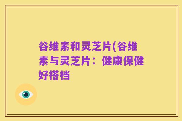 谷维素和灵芝片(谷维素与灵芝片:健康保健好搭档