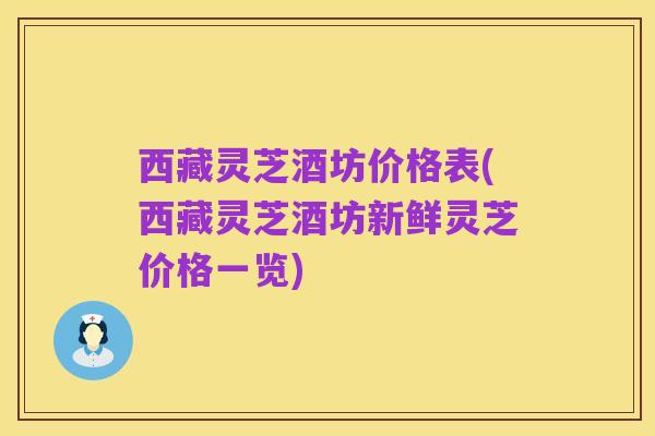 西藏灵芝酒坊价格表(西藏灵芝酒坊新鲜灵芝价格一览)