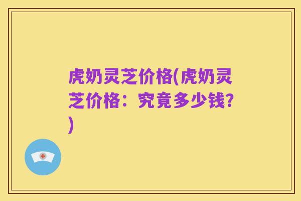 虎奶灵芝价格(虎奶灵芝价格:究竟多少钱?)
