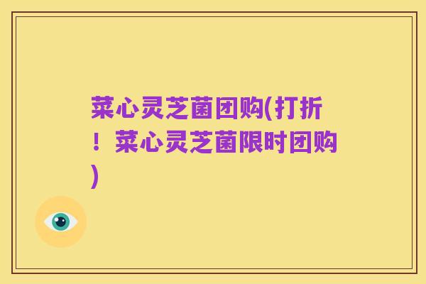 菜心灵芝菌团购(打折!菜心灵芝菌限时团购)