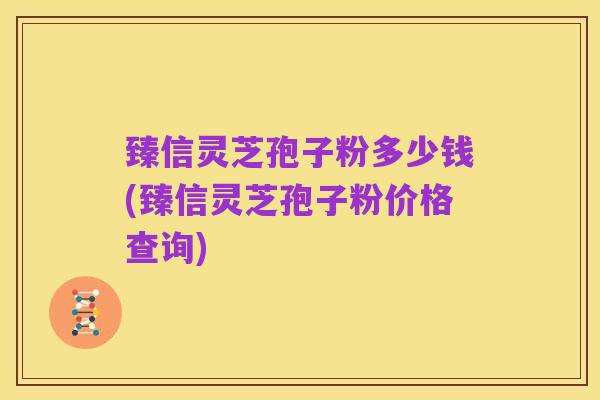 臻信灵芝孢子粉多少钱(臻信灵芝孢子粉价格查询)