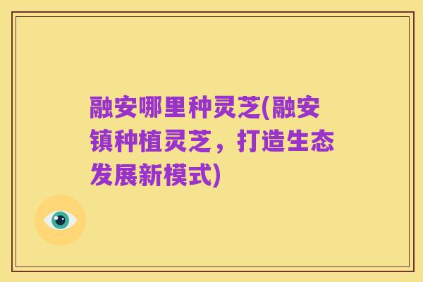融安哪里种灵芝(融安镇种植灵芝,打造生态发展新模式)