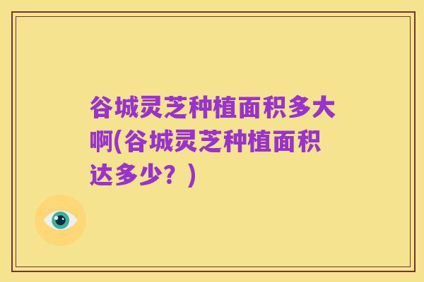 谷城灵芝种植面积多大啊(谷城灵芝种植面积达多少？)