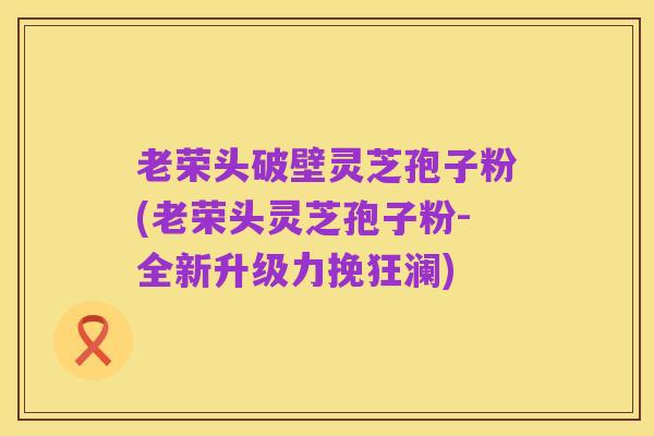 老荣头破壁灵芝孢子粉(老荣头灵芝孢子粉-全新升级力挽狂澜)