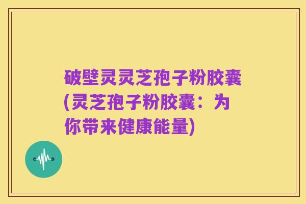 破壁灵灵芝孢子粉胶囊(灵芝孢子粉胶囊:为你带来健康能量)
