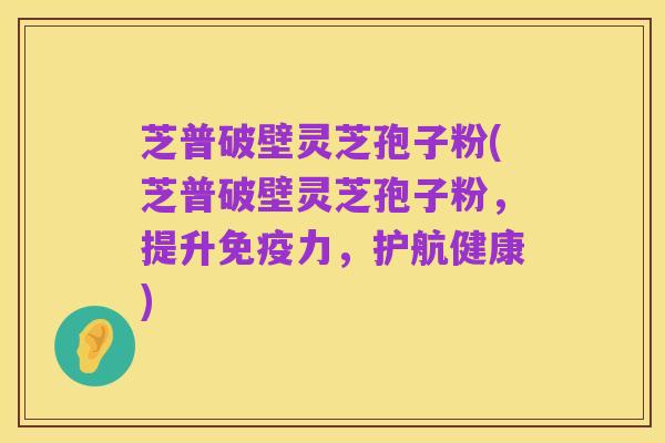 芝普破壁灵芝孢子粉(芝普破壁灵芝孢子粉,提升免疫力,护航健康)