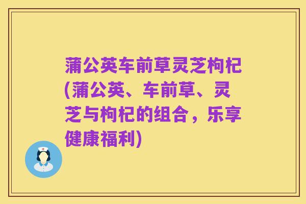 蒲公英车前草灵芝枸杞(蒲公英、车前草、灵芝与枸杞的组合,乐享健康福利)