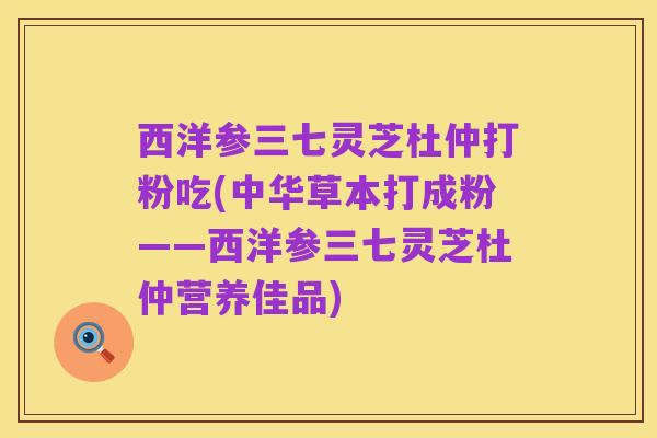 西洋参三七灵芝杜仲打粉吃(中华草本打成粉——西洋参三七灵芝杜仲营养佳品)
