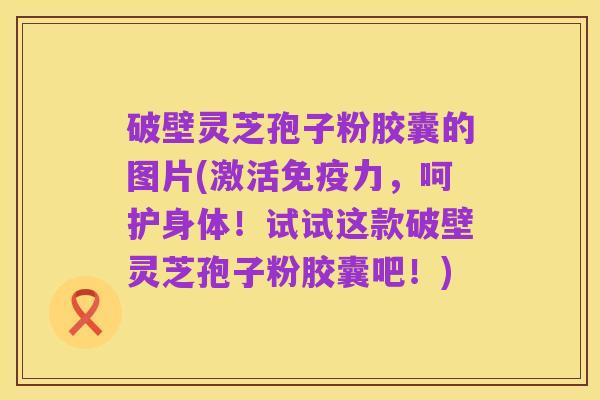 破壁灵芝孢子粉胶囊的图片(激活免疫力,呵护身体!试试这款破壁灵芝孢子粉胶囊吧!)