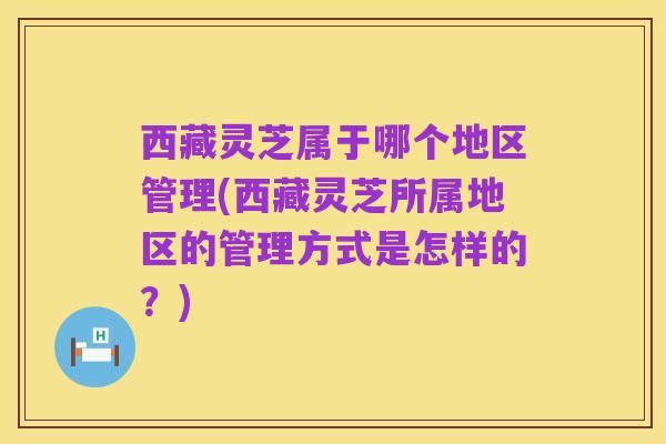 西藏灵芝属于哪个地区管理(西藏灵芝所属地区的管理方式是怎样的？)