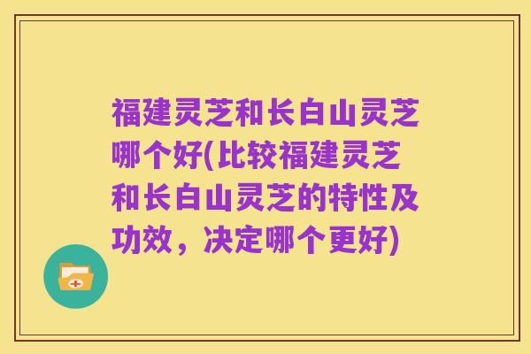 福建灵芝和长白山灵芝哪个好(比较福建灵芝和长白山灵芝的特性及功效,决定哪个更好)