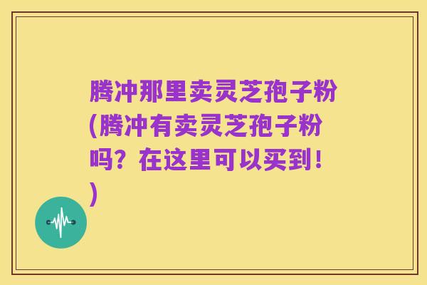 腾冲那里卖灵芝孢子粉(腾冲有卖灵芝孢子粉吗？在这里可以买到！)