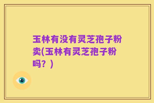 玉林有没有灵芝孢子粉卖(玉林有灵芝孢子粉吗?)