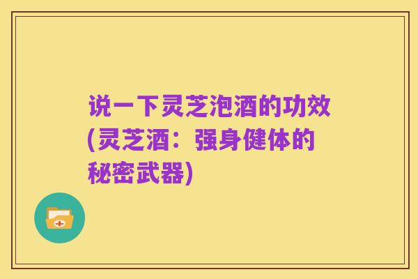 说一下灵芝泡酒的功效(灵芝酒：强身健体的秘密武器)