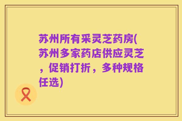 苏州所有采灵芝药房(苏州多家药店供应灵芝,促销打折,多种规格任选)
