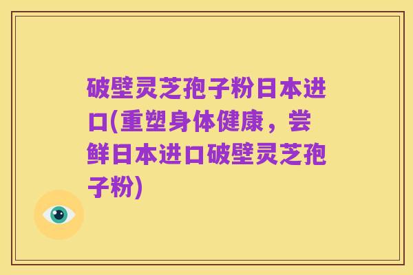 破壁灵芝孢子粉日本进口(重塑身体健康,尝鲜日本进口破壁灵芝孢子粉)