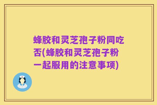 蜂胶和灵芝孢子粉同吃否(蜂胶和灵芝孢子粉一起服用的注意事项)