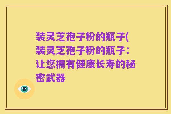 装灵芝孢子粉的瓶子(装灵芝孢子粉的瓶子：让您拥有健康长寿的秘密武器