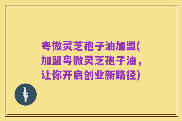 粤微灵芝孢子油加盟(加盟粤微灵芝孢子油，让你开启创业新路径)