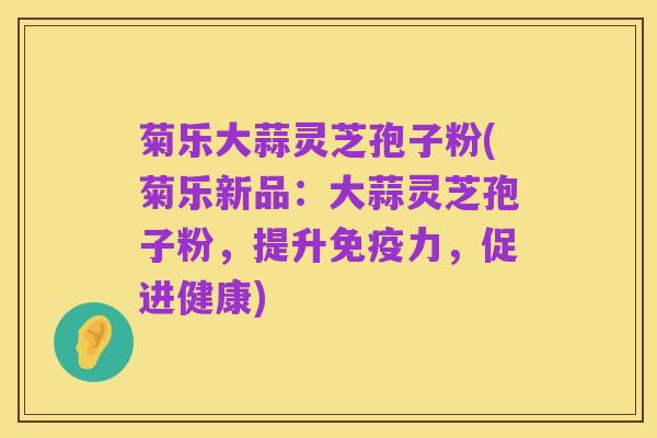菊乐大蒜灵芝孢子粉(菊乐新品:大蒜灵芝孢子粉,提升免疫力,促进健康)