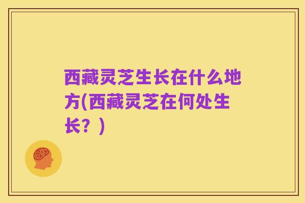 西藏灵芝生长在什么地方(西藏灵芝在何处生长?)