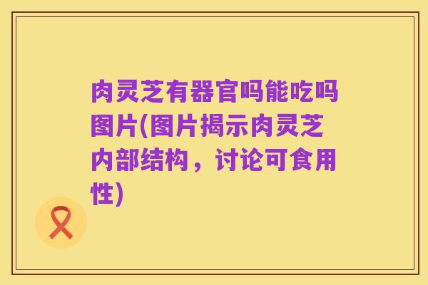 肉灵芝有器官吗能吃吗图片(图片揭示肉灵芝内部结构,讨论可食用性)