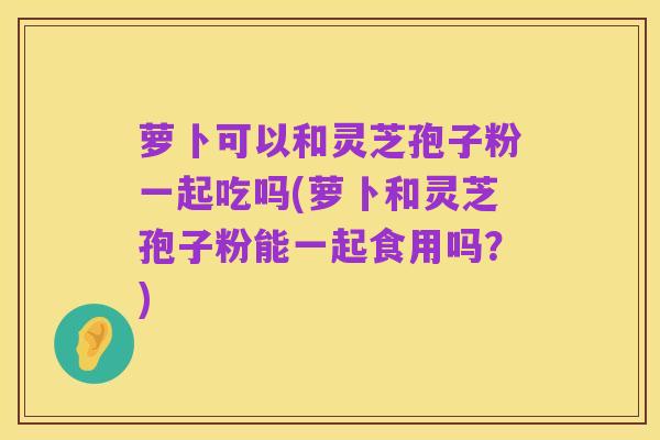 萝卜可以和灵芝孢子粉一起吃吗(萝卜和灵芝孢子粉能一起食用吗?)