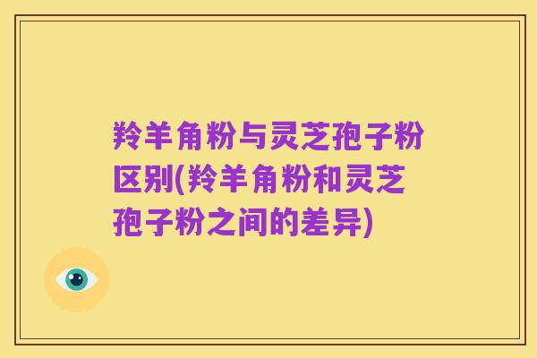 羚羊角粉与灵芝孢子粉区别(羚羊角粉和灵芝孢子粉之间的差异)