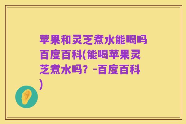 苹果和灵芝煮水能喝吗百度百科(能喝苹果灵芝煮水吗？-百度百科)