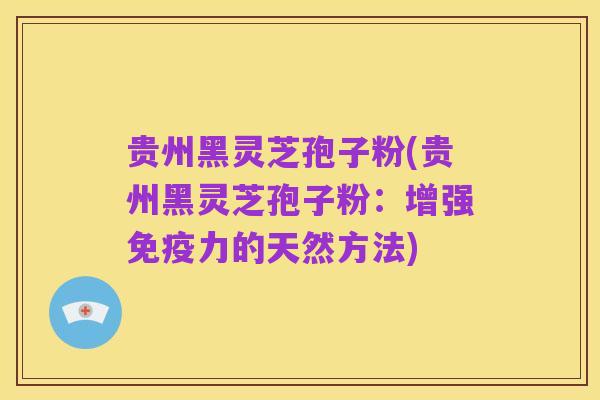 贵州黑灵芝孢子粉(贵州黑灵芝孢子粉：增强免疫力的天然方法)
