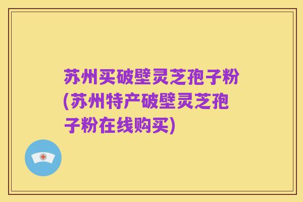 苏州买破壁灵芝孢子粉(苏州特产破壁灵芝孢子粉在线购买)