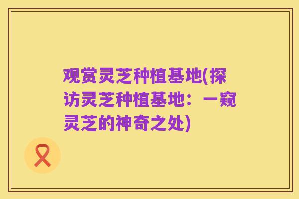 观赏灵芝种植基地(探访灵芝种植基地:一窥灵芝的神奇之处)