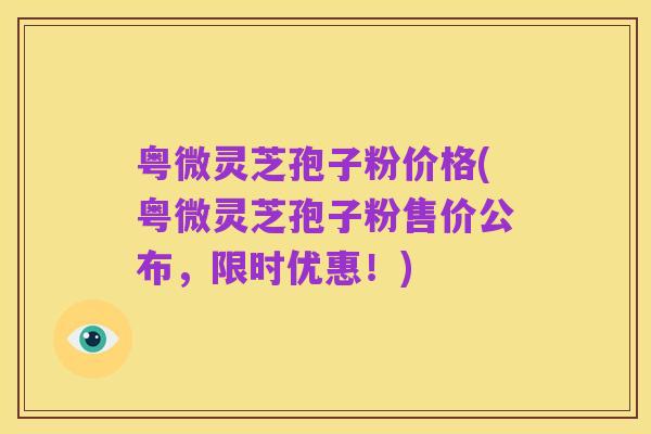 粤微灵芝孢子粉价格(粤微灵芝孢子粉售价公布，限时优惠！)